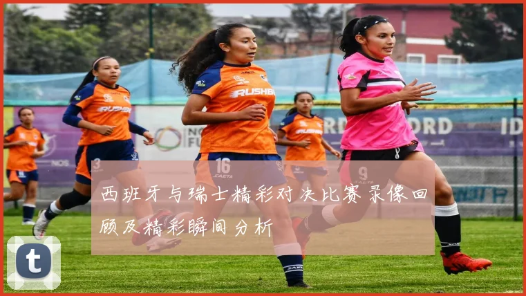 西班牙与瑞士精彩对决比赛录像回顾及精彩瞬间分析